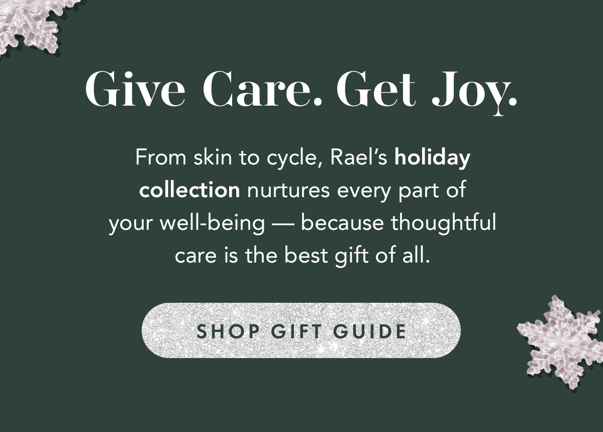 Give Care. Get Joy. From skin to cycle, Rael’s holiday collection nurtures every part of your well-being — because thoughtful care is the best gift of all. Shop Gift Guide