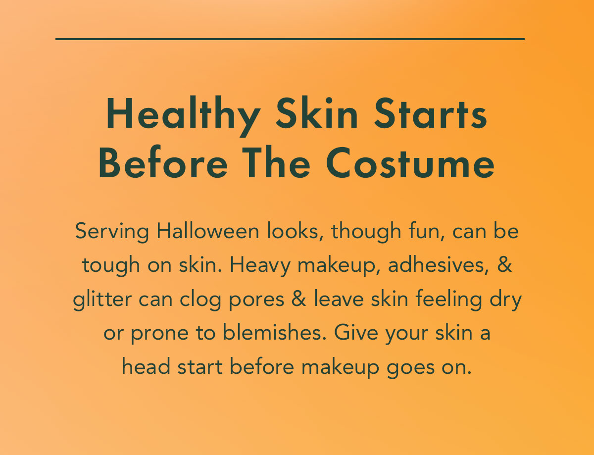 Healthy Skin Starts Before The Costume. Serving Halloween looks- though fun- can be tough on skin. Heavy makeup, adhesives, and glitter can clog pores and leave skin feeling dry or prone to blemishes. Give your skin a head start before the makeup goes on. Healthy Skin Starts Before The Costume. Serving Halloween looks- though fun- can be tough on skin. Heavy makeup, adhesives, and glitter can clog pores and leave skin feeling dry or prone to blemishes. Give your skin a head start before the makeup goes on.