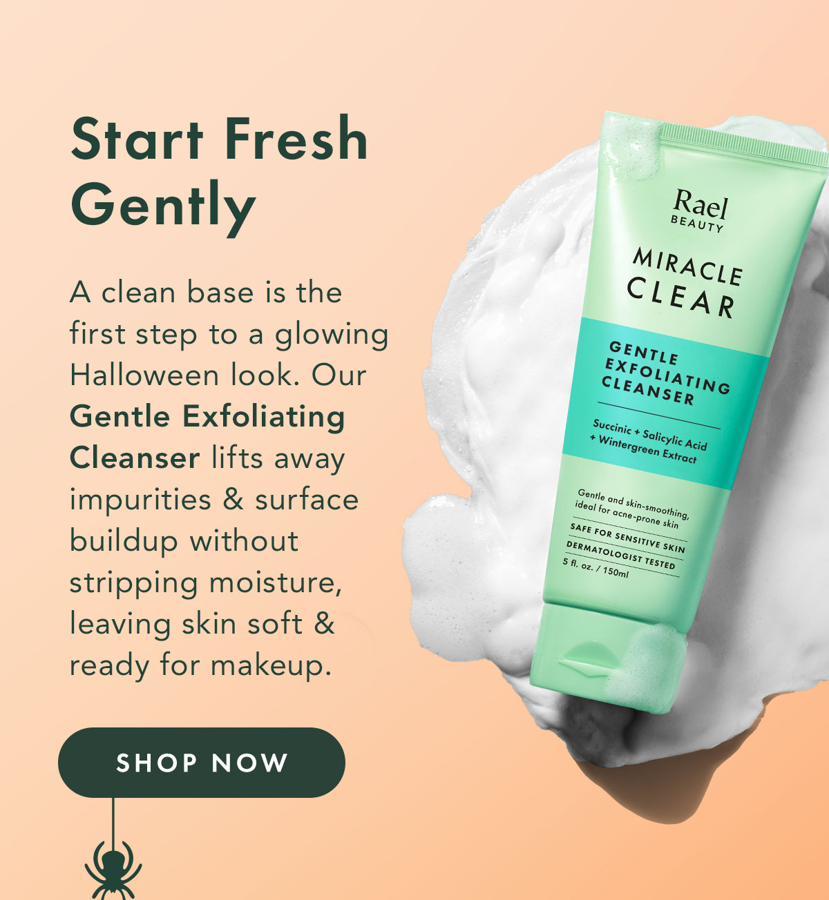 Start Fresh Gently. A clean base is the first step to a glowing Halloween look. Our Gentle Exfoliating Cleanser lifts away impurities and surface buildup without stripping moisture, leaving skin soft and ready for makeup. Shop Now. Start Fresh Gently. A clean base is the first step to a glowing Halloween look. Our Gentle Exfoliating Cleanser lifts away impurities and surface buildup without stripping moisture, leaving skin soft and ready for makeup. Shop Now.