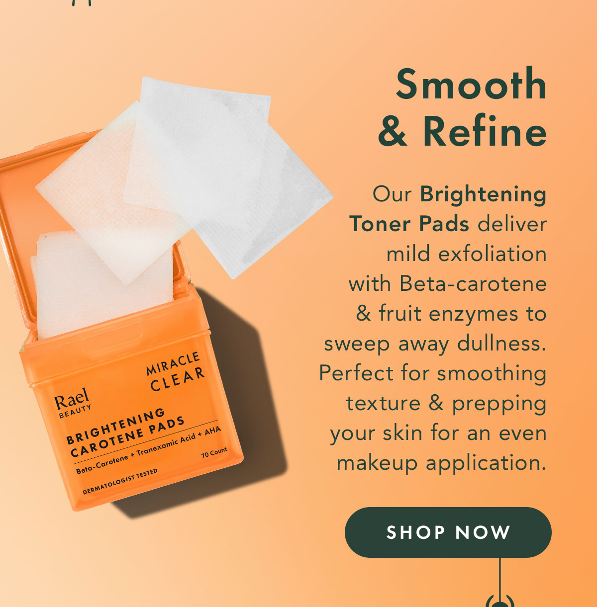 Smooth + Refine. Our brightening toner pads deliver mild exfoliation with beta-carotene and fruit enzymes to sweep away dullness. Perfect for smoothing texture and prepping your skin for an even makeup application. Shop Now. Smooth + Refine. Our brightening toner pads deliver mild exfoliation with beta-carotene and fruit enzymes to sweep away dullness. Perfect for smoothing texture and prepping your skin for an even makeup application. Shop Now.