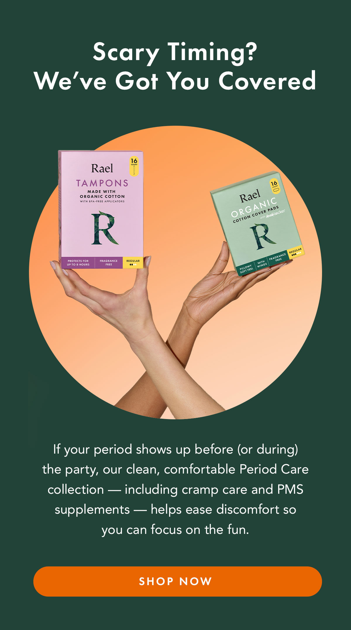 Scary Timing? We’ve Got You Covered. If your period shows up before (or during) the party, our clean, comfortable Period Care collection — including cramp care and PMS supplements — helps ease discomfort so you can focus on the fun. Shop Now. Scary Timing? We’ve Got You Covered. If your period shows up before (or during) the party, our clean, comfortable Period Care collection — including cramp care and PMS supplements — helps ease discomfort so you can focus on the fun. Shop Now.