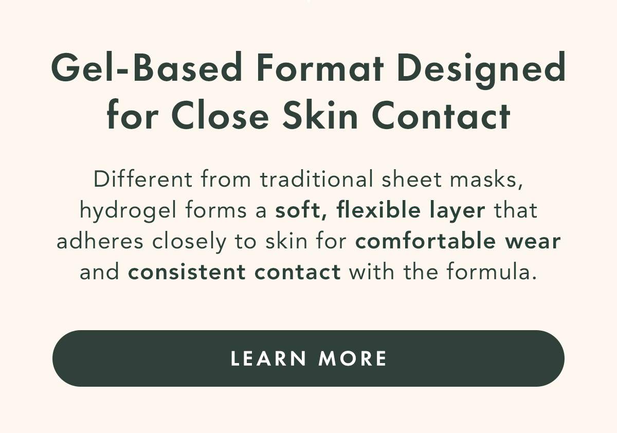 Gel-based Format Designed for Close Skin Contact. Different from traditional sheet masks, hydrogel forms a soft, flexible layer that adheres closely to skin for comfortable wear and consistent contact with the formula. Learn More Gel-based Format Designed for Close Skin Contact. Different from traditional sheet masks, hydrogel forms a soft, flexible layer that adheres closely to skin for comfortable wear and consistent contact with the formula. Learn More
