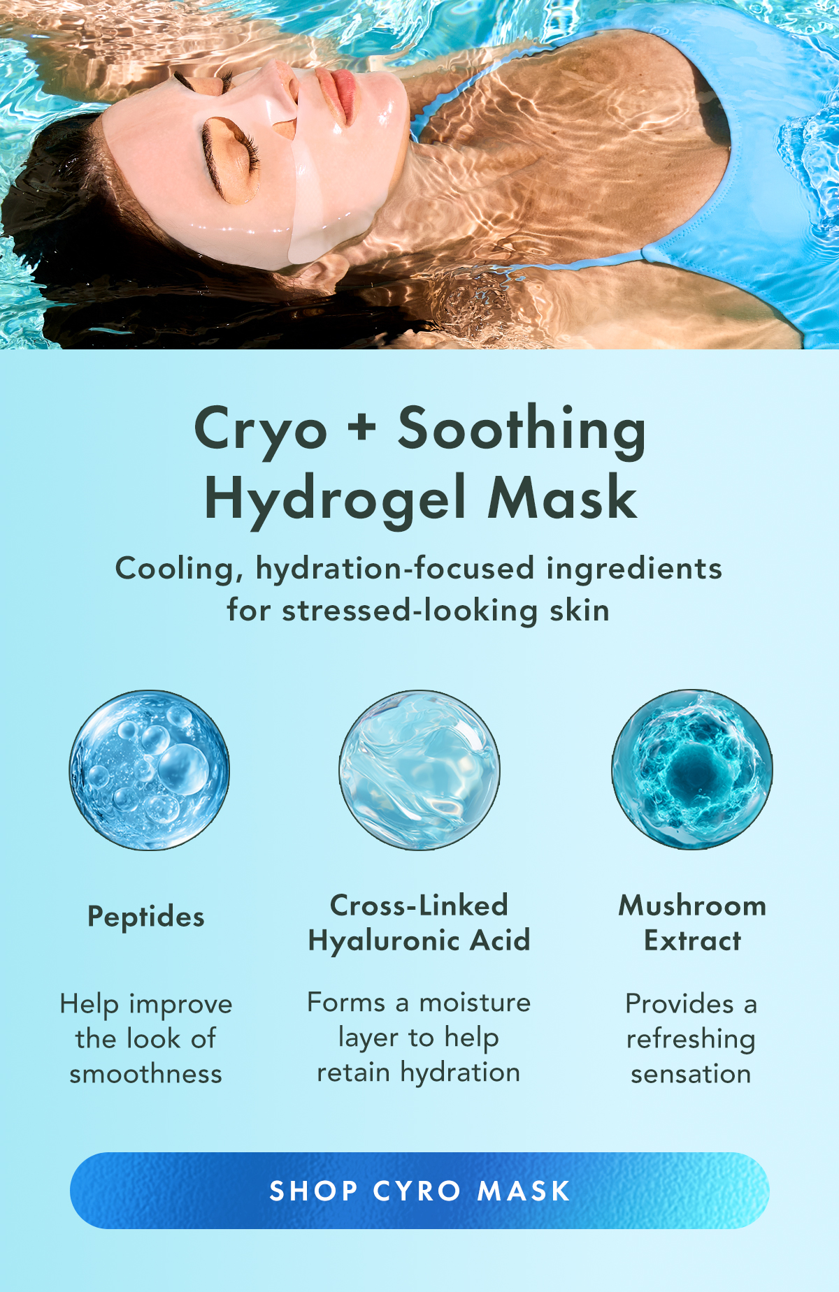 Choose Your Skin’s Need. Cryo + Soothing Hydrogel Mask Cool + calm stressed-looking skin Glutathione + Vita C Hydrogel Mask Brighten the look of dull, uneven skin Collagen + PDRN Hydrogel Mask Hydrate and boost the look of firmness. Shop Hydrogel Masks. Cooling, hydration-focused ingredients for stressed-looking skin. Cross-Linked Hyaluronic Acid Helps support long-lasting hydration and moisture retention. Peptides Help support smoother-, more hydrated-looking skin. Mushroom Extract Provides a cooling sensation and helps skin feel refreshed. Shop Cryo Mask Choose Your Skin’s Need. Cryo + Soothing Hydrogel Mask Cool + calm stressed-looking skin Glutathione + Vita C Hydrogel Mask Brighten the look of dull, uneven skin Collagen + PDRN Hydrogel Mask Hydrate and boost the look of firmness. Shop Hydrogel Masks. Cooling, hydration-focused ingredients for stressed-looking skin. Cross-Linked Hyaluronic Acid Helps support long-lasting hydration and moisture retention. Peptides Help support smoother-, more hydrated-looking skin. Mushroom Extract Provides a cooling sensation and helps skin feel refreshed. Shop Cryo Mask