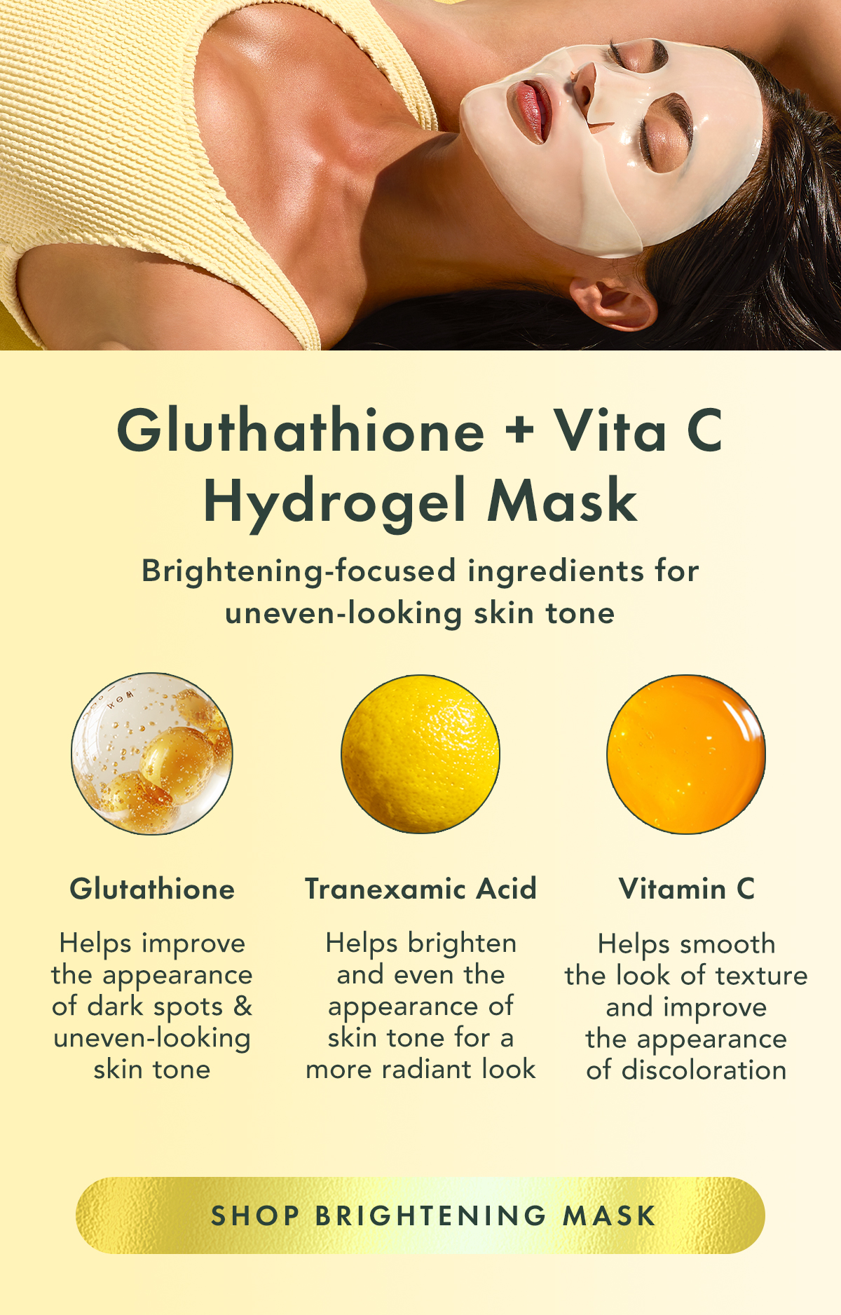 Glutathione + Vita C Hydrogel Mask. Brightening-focused ingredients for uneven-looking skin tone. Glutathione Antioxidant known for helping improve the look of uneven skin tone. Vitamin C Helps support visible brightness and radiance. Tranexamic Acid Helps improve the look of uneven-looking skin. Glutathione + Vita C Hydrogel Mask. Brightening-focused ingredients for uneven-looking skin tone. Glutathione Antioxidant known for helping improve the look of uneven skin tone. Vitamin C Helps support visible brightness and radiance. Tranexamic Acid Helps improve the look of uneven-looking skin.