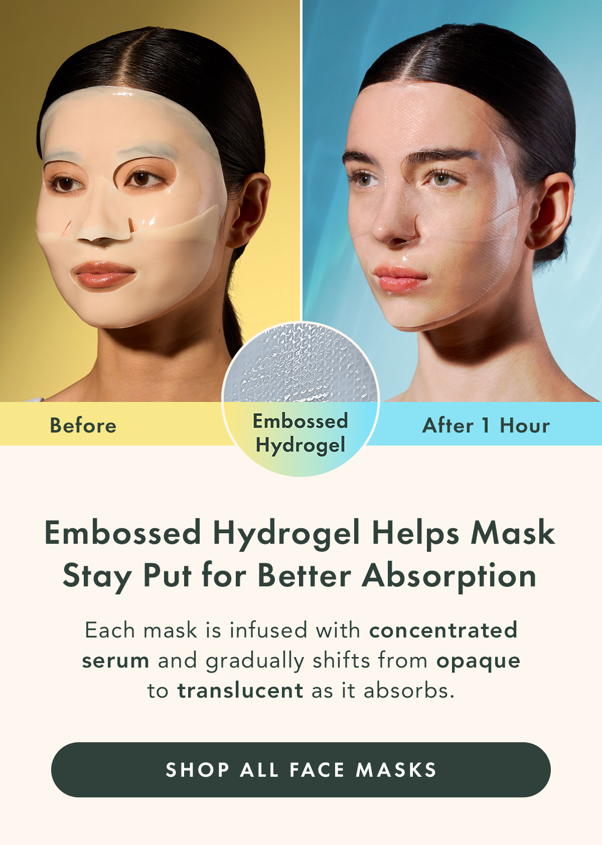 Embossed hydrogel helps the mask adhere comfortably while worn. Each mask is infused with concentrated essence and gradually shifts from opaque to translucent as it absorbs. Shop All Face Masks. Embossed hydrogel helps the mask adhere comfortably while worn. Each mask is infused with concentrated essence and gradually shifts from opaque to translucent as it absorbs. Shop All Face Masks.