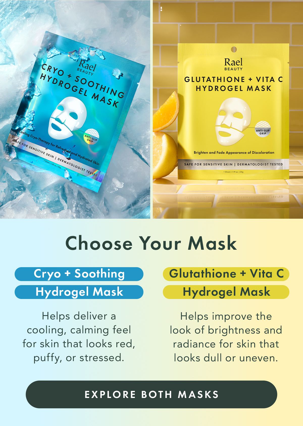 Choose Your Mask. Cryo + Soothing Hydrogel Mask Best for skin that feels overheated, looks flushed, or appears puffy. Glutathione + Vita C Hydrogel Mask Best for skin that looks dull, uneven, or lacks visible radiance. Explore Both Masks Choose Your Mask. Cryo + Soothing Hydrogel Mask Best for skin that feels overheated, looks flushed, or appears puffy. Glutathione + Vita C Hydrogel Mask Best for skin that looks dull, uneven, or lacks visible radiance. Explore Both Masks