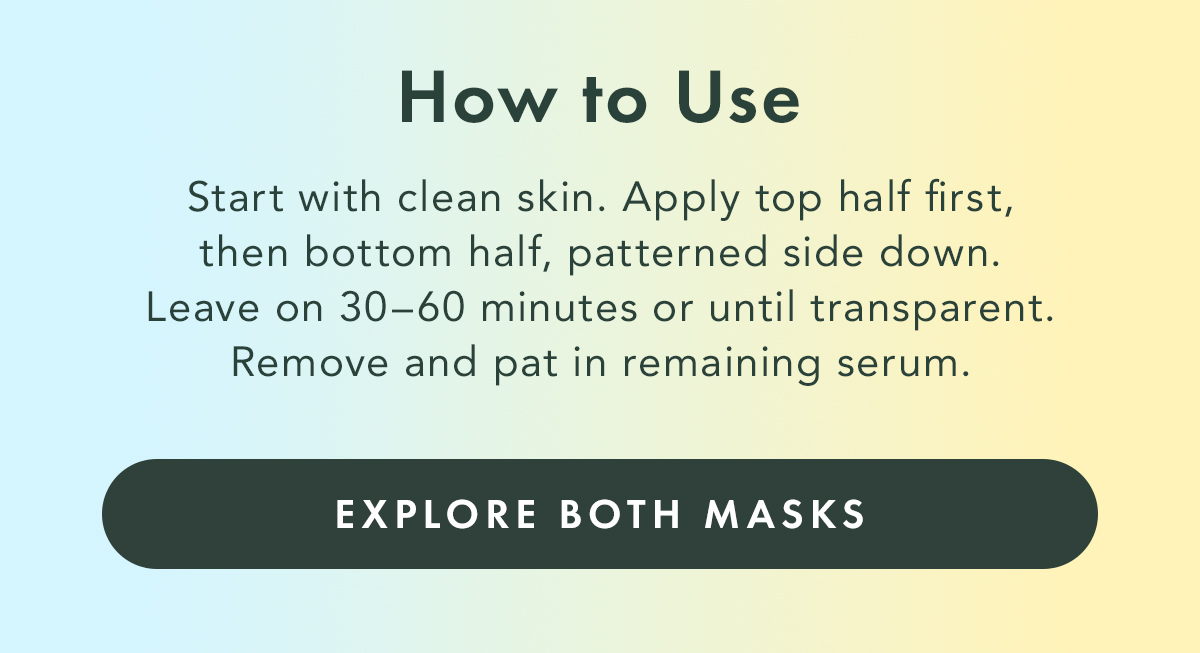 How to Use. Start with clean skin. Apply top half first, then bottom half, patterned side down. Leave on 30-60 minutes or until transparent. Remove and pat in remaining serum. Explore Both Masks. How to Use. Start with clean skin. Apply top half first, then bottom half, patterned side down. Leave on 30-60 minutes or until transparent. Remove and pat in remaining serum. Explore Both Masks.