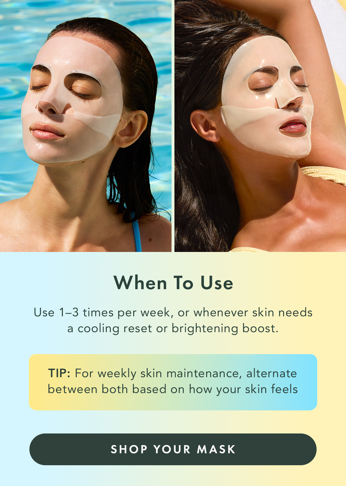 When to Use. Use 1-3 times per week, or whenever skin needs a cooling reset or brightening boost. TIP: For weekly skin maintenance, alternate between both based on how your skin feels. Shop Your Mask. When to Use. Use 1-3 times per week, or whenever skin needs a cooling reset or brightening boost. TIP: For weekly skin maintenance, alternate between both based on how your skin feels. Shop Your Mask.