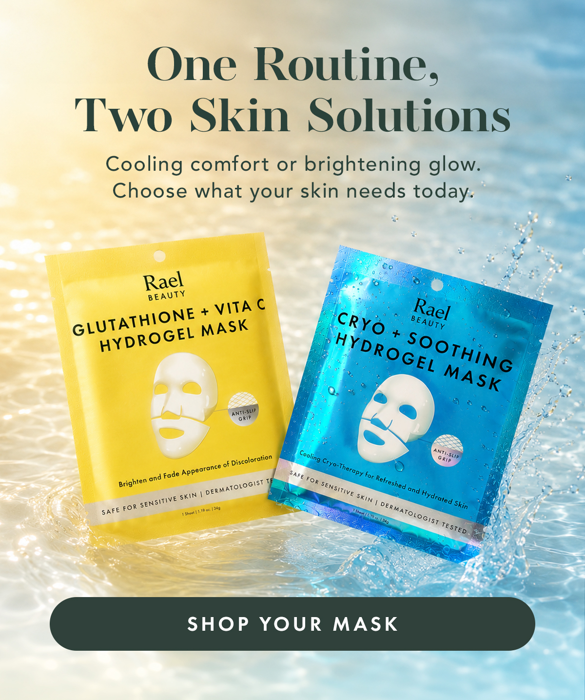 One Routine, Two Skin Solutions. Cooling comfort or brightening glow. Choose your skin needs today. Shop Your Mask. One Routine, Two Skin Solutions. Cooling comfort or brightening glow. Choose your skin needs today. Shop Your Mask.
