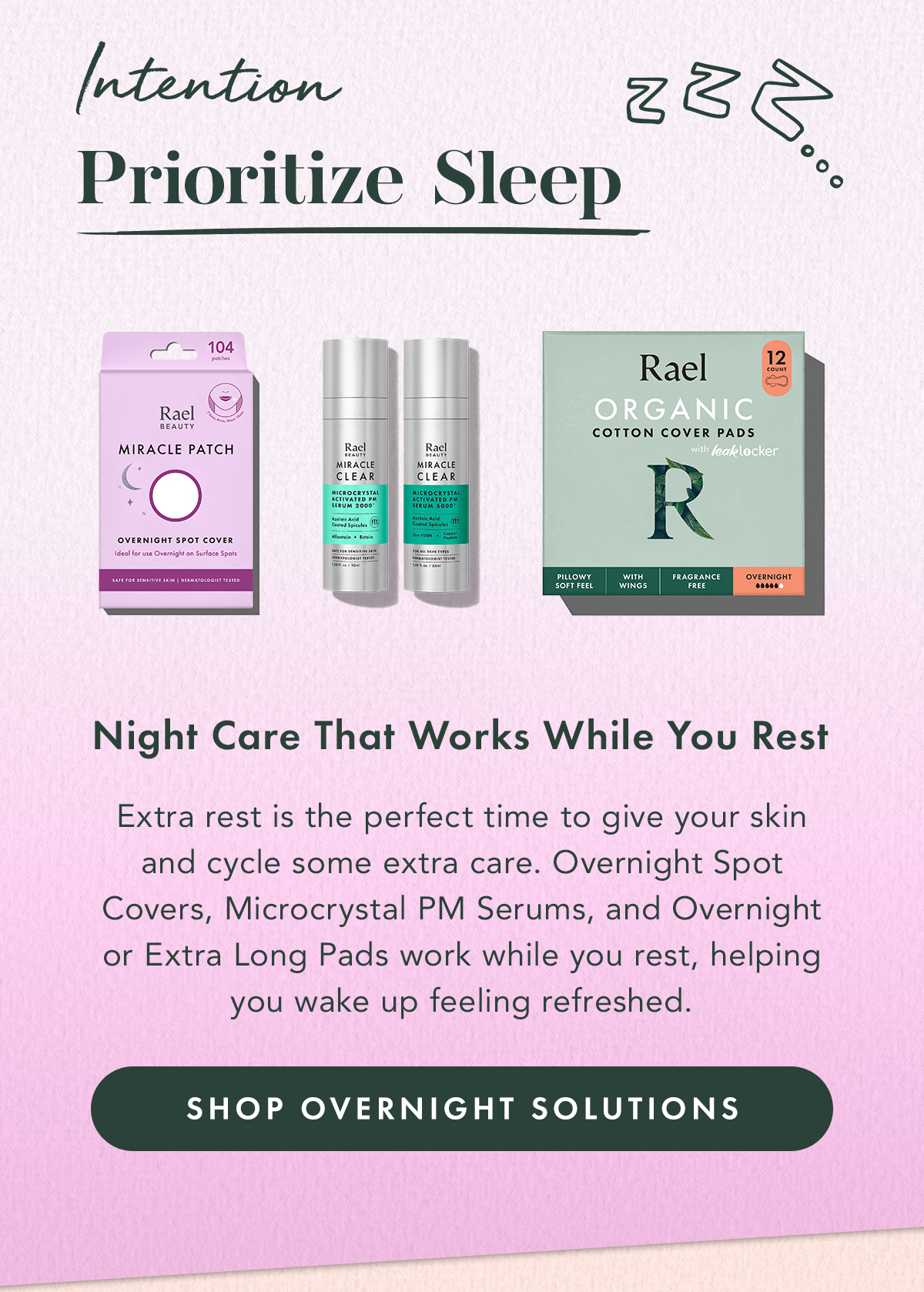 Intention: Prioritize Sleep. Overnight Care That Works While You Rest. Extra rest is the perfect time to give your skin and cycle some extra care. Overnight Spot Covers, Microcrystal PM Serums, and Overnight or Extra Long Pads work while you rest, helping you wake up feeling refreshed. Shop Overnight Solutions Intention: Prioritize Sleep. Overnight Care That Works While You Rest. Extra rest is the perfect time to give your skin and cycle some extra care. Overnight Spot Covers, Microcrystal PM Serums, and Overnight or Extra Long Pads work while you rest, helping you wake up feeling refreshed. Shop Overnight Solutions