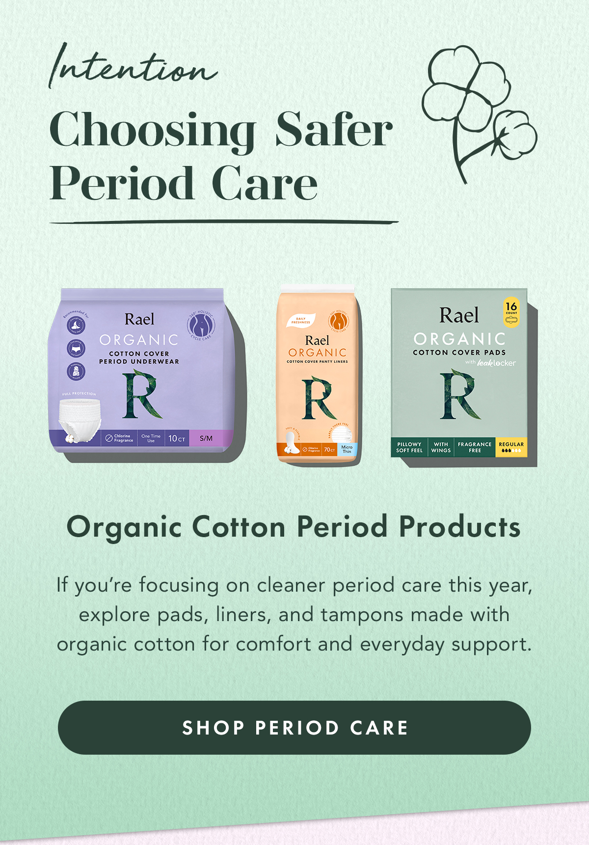 Intention: Choose Safer Period Care. Organic Cotton Period Products. If you’re focusing on cleaner period care this year, explore pads, liners, and tampons made with organic cotton for comfort and everyday support. Shop Period Care Intention: Choose Safer Period Care. Organic Cotton Period Products. If you’re focusing on cleaner period care this year, explore pads, liners, and tampons made with organic cotton for comfort and everyday support. Shop Period Care