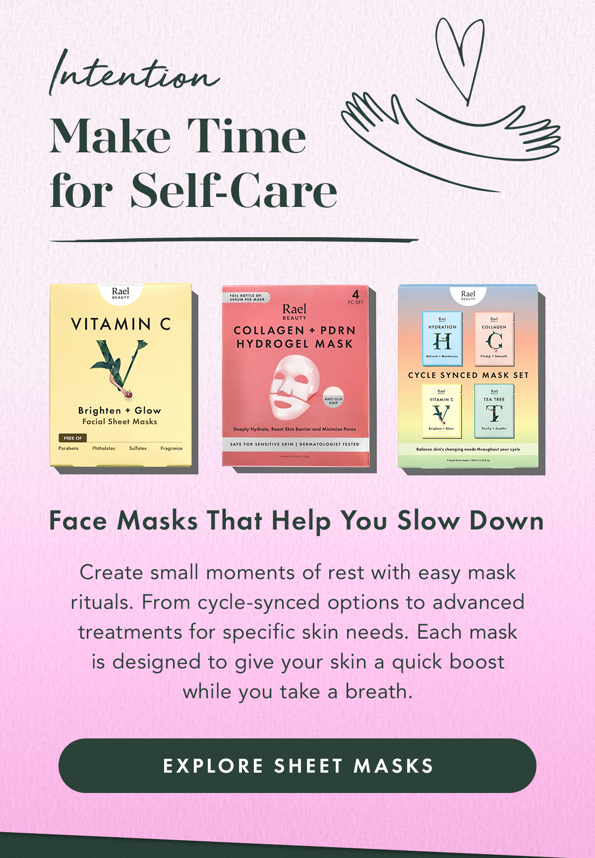 Intention: Make Time for Self-Care. Face Masks That Help You Slow Down. Create small moments of rest with easy mask rituals. From cycle-synced options to advanced treatments for specific skin needs. Each mask is designed to give your skin a quick boost while you take a breath. Explore Sheet Masks Intention: Make Time for Self-Care. Face Masks That Help You Slow Down. Create small moments of rest with easy mask rituals. From cycle-synced options to advanced treatments for specific skin needs. Each mask is designed to give your skin a quick boost while you take a breath. Explore Sheet Masks