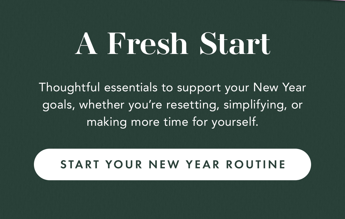A Fresh Start. Thoughtful essentials to support your New Year goals, whether you’re resetting, simplifying, or making more time for yourself. Start Your New Year Routine A Fresh Start. Thoughtful essentials to support your New Year goals, whether you’re resetting, simplifying, or making more time for yourself. Start Your New Year Routine