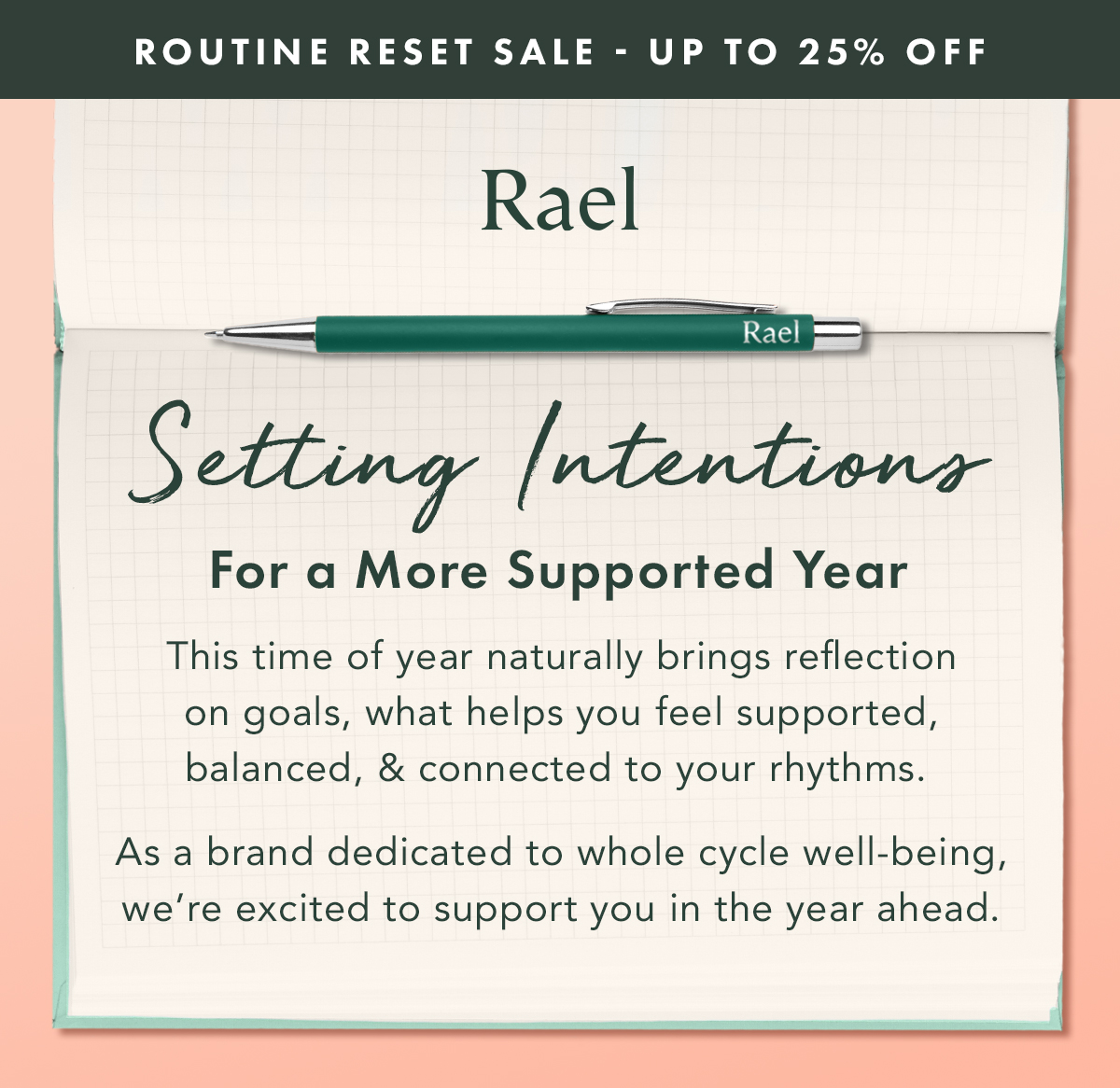 ROUTINE RESET SALE - Up to 25% Off. Setting Intentions for a More Supported Year. This time of year naturally brings reflection on goals, what helps you feel supported, balanced, and connected to your rhythms.   As a brand dedicated to whole-cycle well-being, we’re excited to support you in the year ahead.