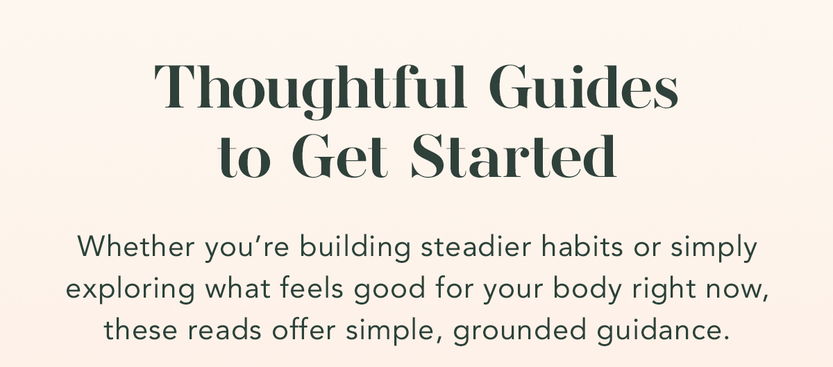 Thoughtful Guides to Get Started. Whether you’re building steadier habits or simply exploring what feels good for your body right now, these reads offer simple, grounded guidance.. 