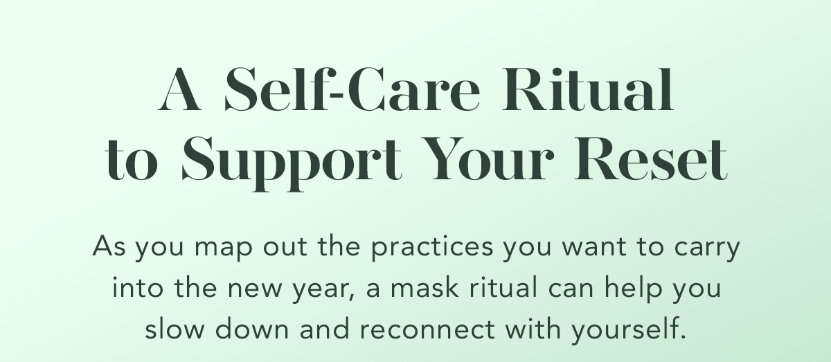 A Self-Care Ritual to Support Your Reset. As you map out the practices you want to carry into the new year, a mask ritual can help you slow down and reconnect with yourself. 