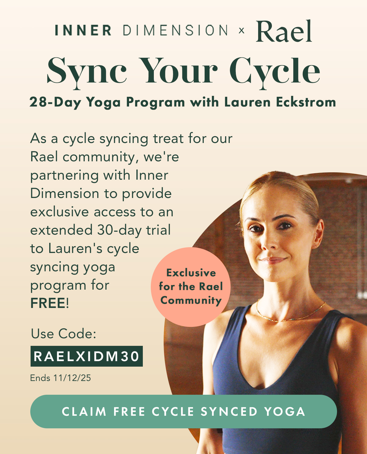 Inner Dimension x Rael. Sync Your Cycle, 28-Day Yoga Program with Lauren Eckstrom. As a cycyle syncing treat for our Rael community, we're partnering with Inner Dimension to provide exclusive access to an extended 30-day trial to Lauren's cycle syncing yoga program for FREE! Use code: RAELIDM30, ends 11/12/25. Claim Free Cycle Synced Yoga. Inner Dimension x Rael. Sync Your Cycle, 28-Day Yoga Program with Lauren Eckstrom. As a cycyle syncing treat for our Rael community, we're partnering with Inner Dimension to provide exclusive access to an extended 30-day trial to Lauren's cycle syncing yoga program for FREE! Use code: RAELIDM30, ends 11/12/25. Claim Free Cycle Synced Yoga.
