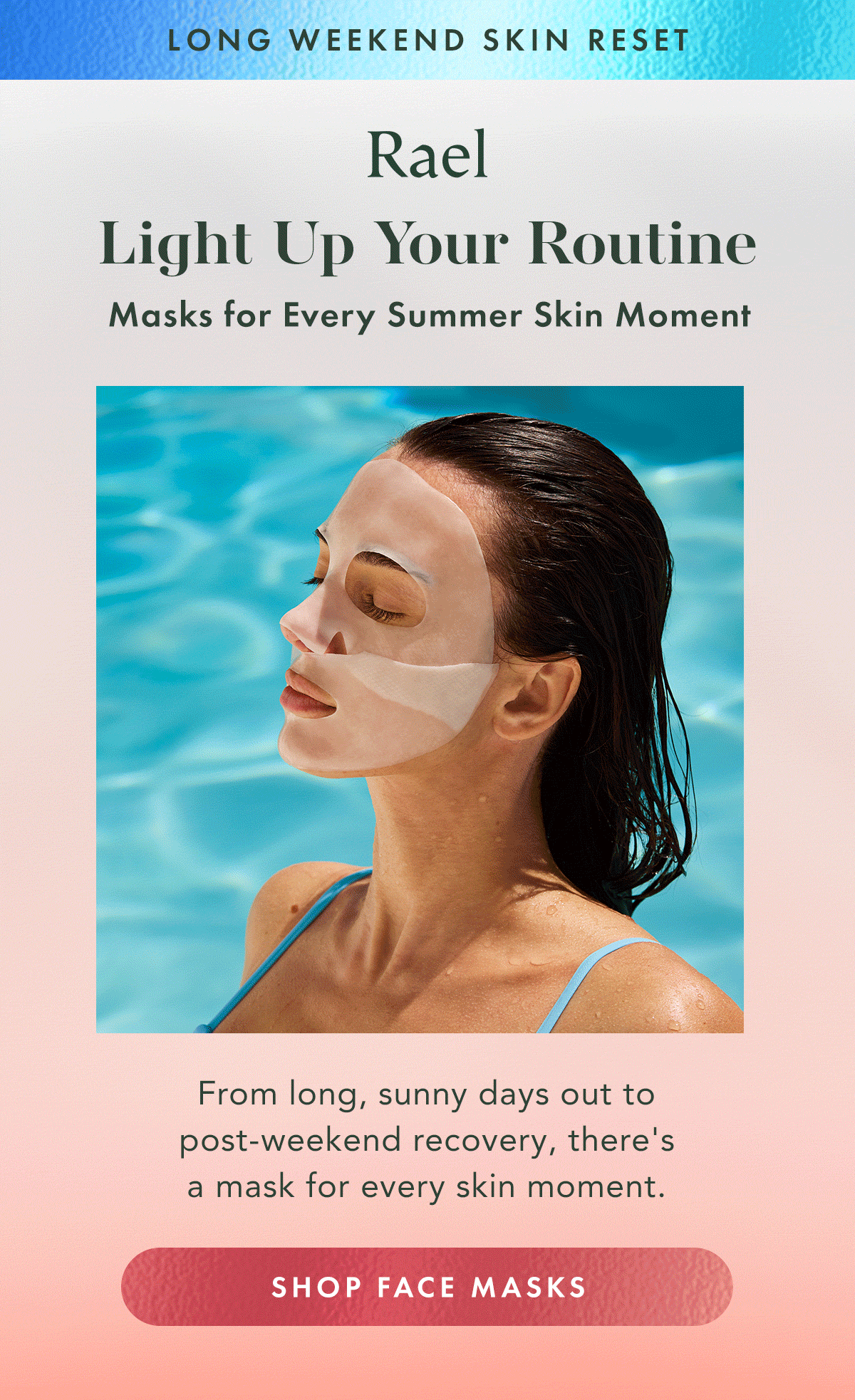 Long Weekend Skin Reset. Light Up Your Routine. Face masks for every summer skin moment. From long, sunny days out to post-weekend recovery, there's a mask for every skin moment. Shop Face Masks Long Weekend Skin Reset. Light Up Your Routine. Face masks for every summer skin moment. From long, sunny days out to post-weekend recovery, there's a mask for every skin moment. Shop Face Masks
