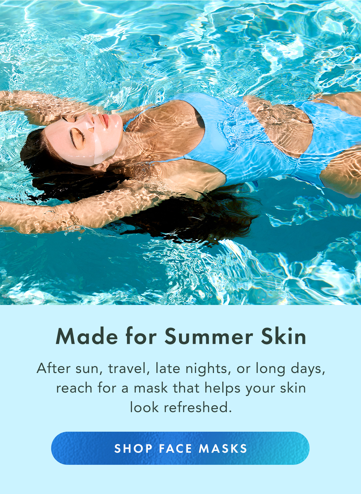 Made for Summer Skin. After sun, travel, late nights, or long days, reach for a mask that helps your skin look refreshed. Shop Face Masks Made for Summer Skin. After sun, travel, late nights, or long days, reach for a mask that helps your skin look refreshed. Shop Face Masks