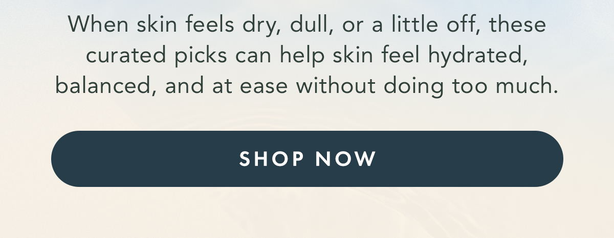 When skin feels dry, dull, or a little off, these curated picks can help skin feel hydrated, balanced, and at ease without doing too much. SHOP NOW