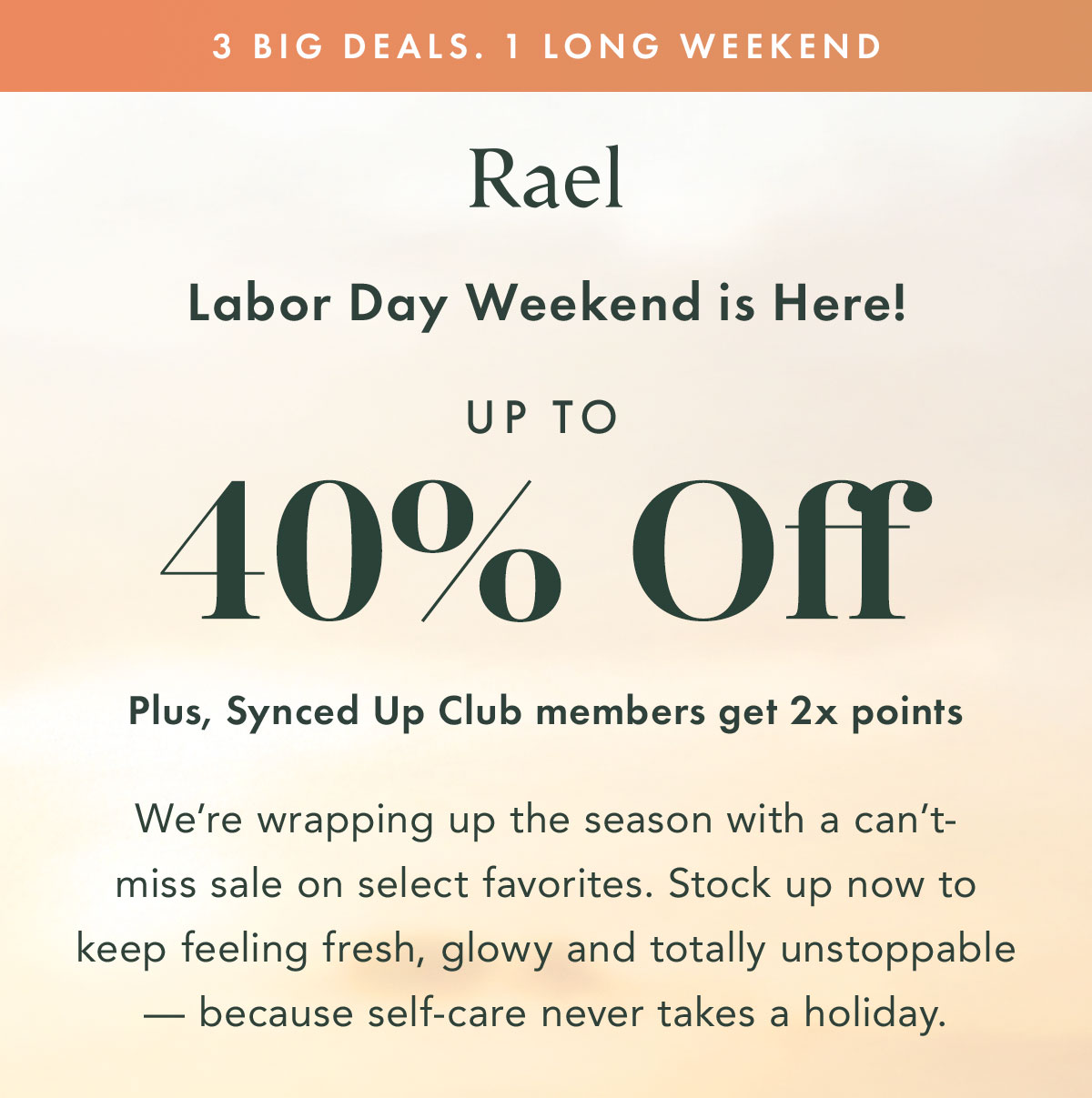 3 BIG DEALS. 1 LONG WEEKEND. Labor Day Weekend is Here! Up to 40% Off. Plus, Synced Up Club members get 2x points. We’re wrapping up the season with a can’t-miss sale on select favorites. Stock up now to keep feeling fresh, glowy and totally unstoppable — because self-care never takes a holiday. 3 BIG DEALS. 1 LONG WEEKEND. Labor Day Weekend is Here! Up to 40% Off. Plus, Synced Up Club members get 2x points. We’re wrapping up the season with a can’t-miss sale on select favorites. Stock up now to keep feeling fresh, glowy and totally unstoppable — because self-care never takes a holiday.
