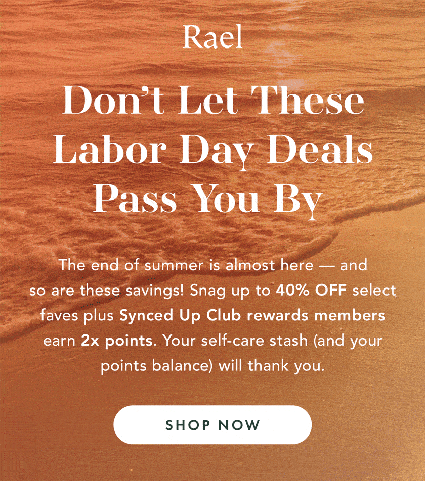 Don't Let These Labor Day Deals Pass You By. The end of summer is almost here - and so are these savings! Snag up to 40% OFF select faves, plus Synced Up Club rewards members earn 2x points. Your self-care stash (and your points balance) will thank you. Shop Now Don't Let These Labor Day Deals Pass You By. The end of summer is almost here - and so are these savings! Snag up to 40% OFF select faves, plus Synced Up Club rewards members earn 2x points. Your self-care stash (and your points balance) will thank you. Shop Now