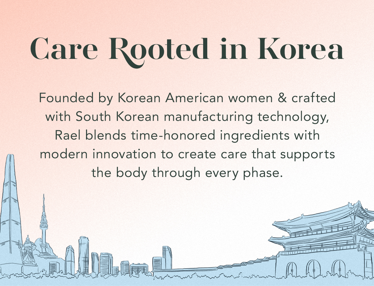 Care, Rooted in Korea. Founded by Korean American women and crafted with South Korean manufacturing technology, Rael blends time-honored ingredients with modern innovation to create care that supports the body through every phase.