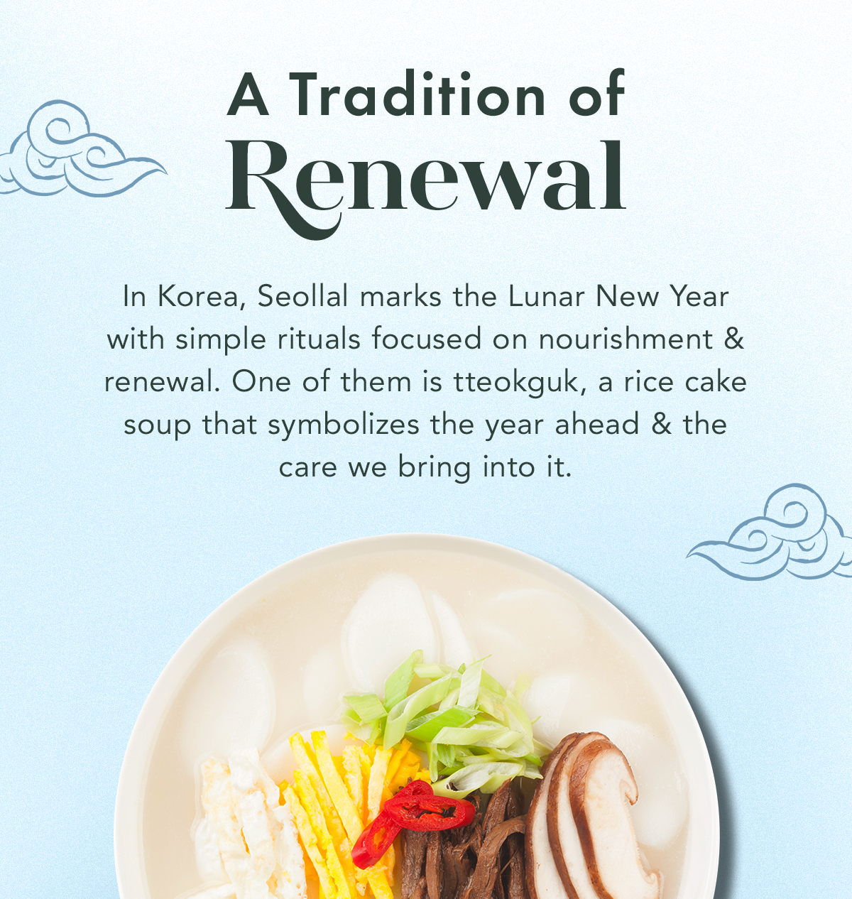 A Tradition of Renewal. In Korea, Seollal marks the Lunar New Year with simple rituals focused on nourishment and renewal. One of them is tteokguk, a rice cake soup that symbolizes the year ahead and the care we bring into it.