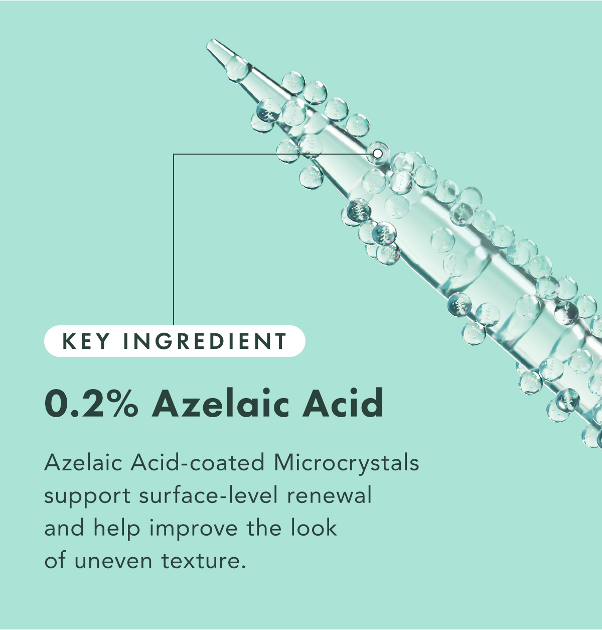 0.2% Azelaic Acid. Azelaic Acid-coated Microcrystals support surface-level renewal and help improve the look of uneven texture. 0.2% Azelaic Acid. Azelaic Acid-coated Microcrystals support surface-level renewal and help improve the look of uneven texture.