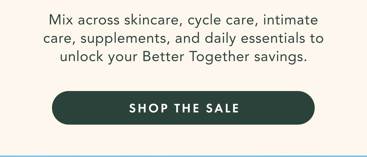 Your Shelf, Upgraded. A better routine doesn’t live in one category.  From the cleanser you reach for each day, to the support you rely on throughout your cycle, build a shelf that reflects the full picture of your care. Explore the Sale