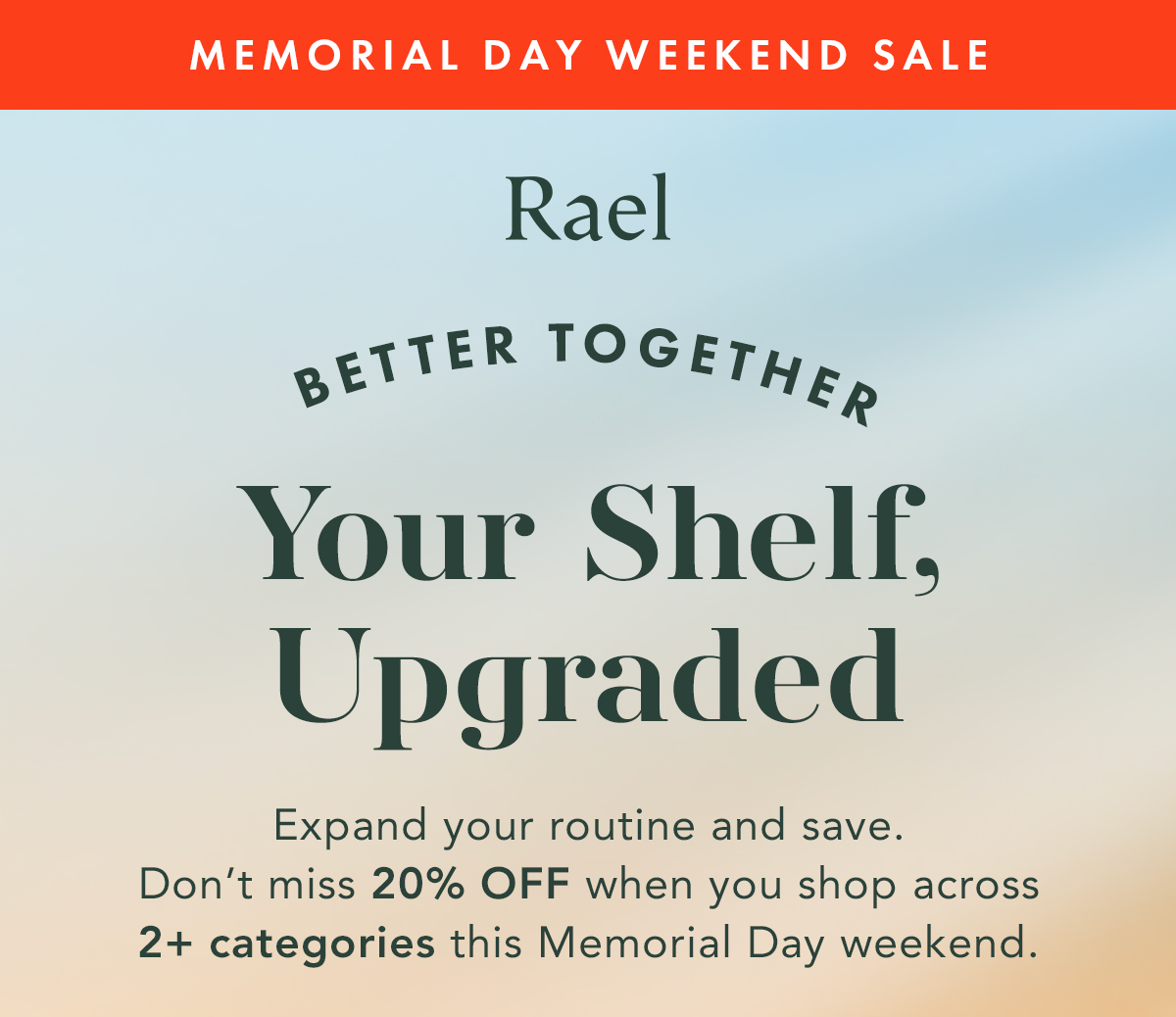 Memorial Day Weekend Sale. Better Together. Expand your routine and save. Don’t miss 20% off when you shop across 2+ categories this Memorial Day Weekend. 