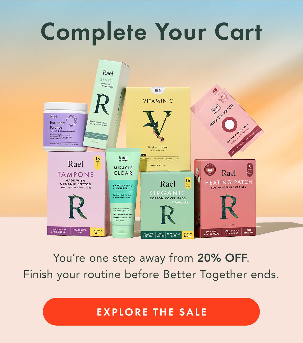 COMPLETE YOUR CART. You’re one step away from 20% off.  Finish your routine before Better Together ends. Explore the Sale