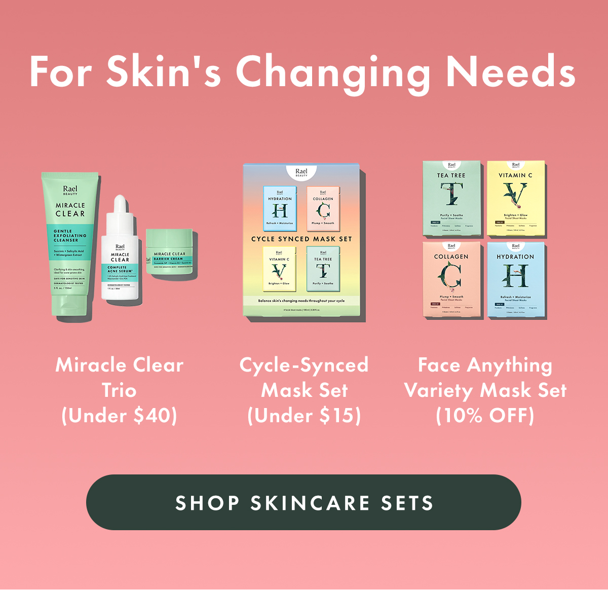 For Skin's Changing Needs. Miracle Clear Trio (Under $40) Cycle-Synced Mask Set (Under $15) Face Anything Variety Mask Set (10% off). Shop Skincare Sets