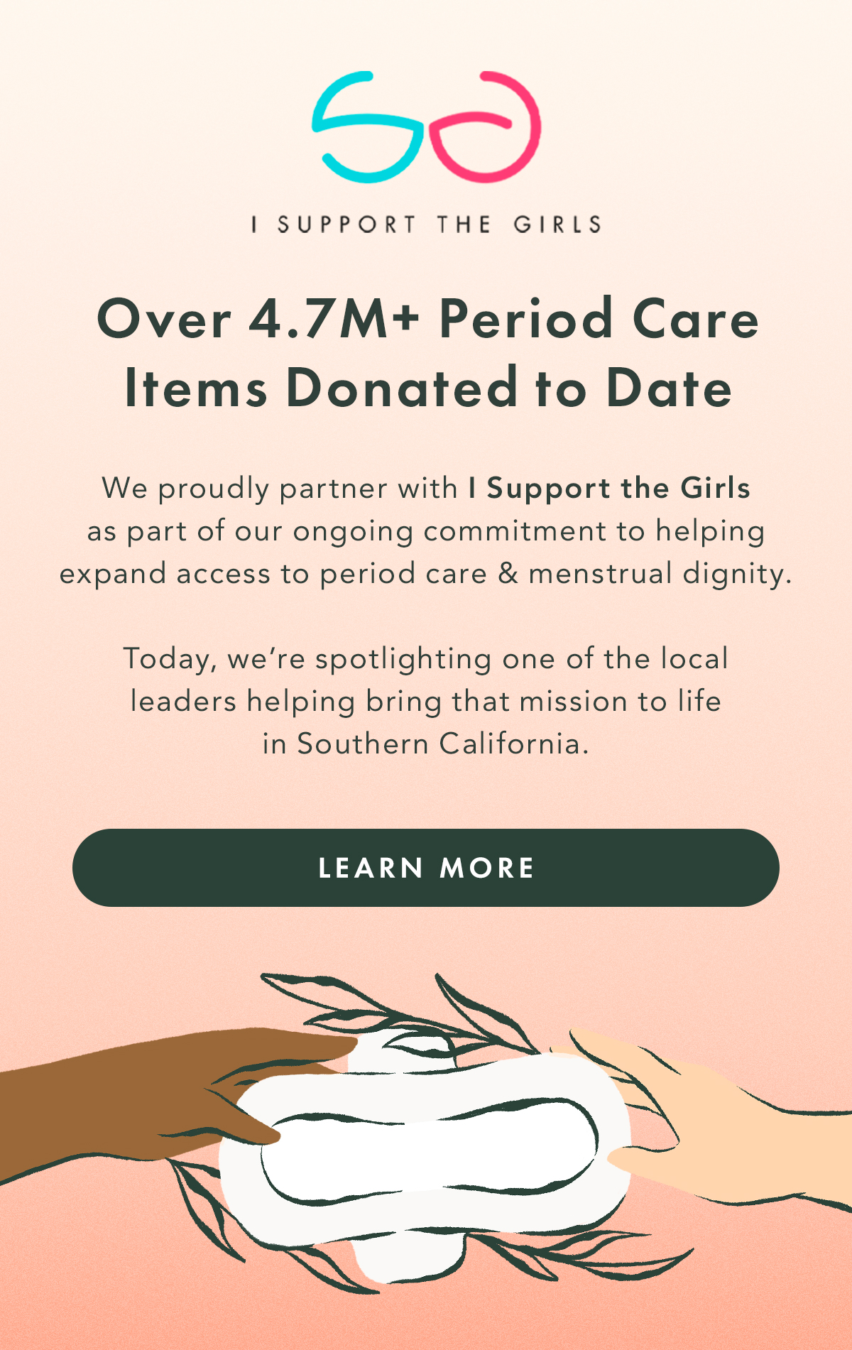 Over 4.7M+ Period Care Items Donated to Date. We proudly partner with I Support the Girls as part of our ongoing commitment to helping expand access to period care and menstrual dignity. Learn More. 