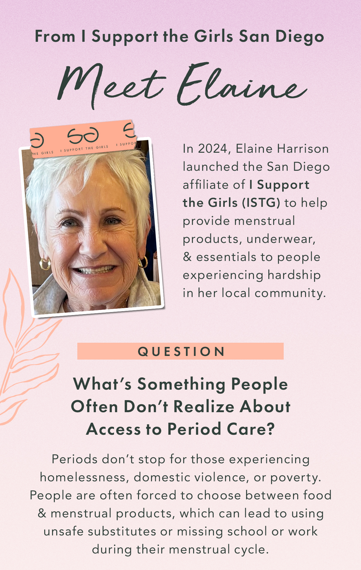 Meet Elaine From I Support the Girls San Diego. In 2024, Elaine Harrison launched the San Diego affiliate of I Support the Girls (ISTG) to help provide menstrual products, underwear, and essentials to people experiencing hardship in her local community.  Q. What’s something people often don’t realize about access to period care? A: Periods don’t stop for those experiencing homelessness, domestic violence, or poverty. People are often forced to choose between food and menstrual products, which can lead to using unsafe substitutes or missing school or work during their menstrual cycle.