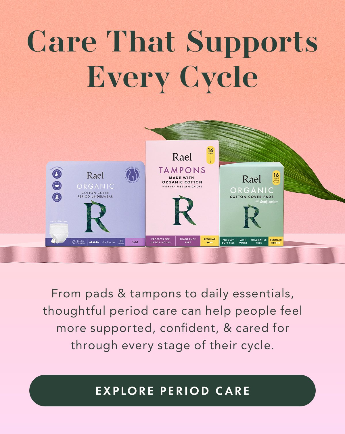 Care That Supports Every Cycle. From pads and tampons to daily essentials, thoughtful period care can help people feel more supported, confident, and cared for through every stage of their cycle.. Explore Period Care