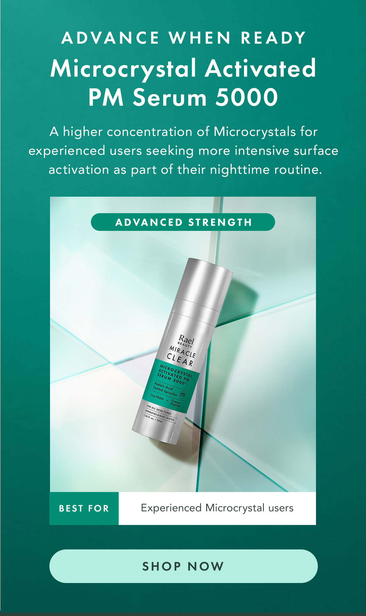 ADVANCE WHEN READY. Microcrystal Activated PM Serum 5000. Advanced Strength A higher concentration of Microcrystals for experienced users seeking more intensive surface activation as part of their nighttime routine.  Best for: experienced Microcrystal users or those wanting a stronger renewal step. Shop Now