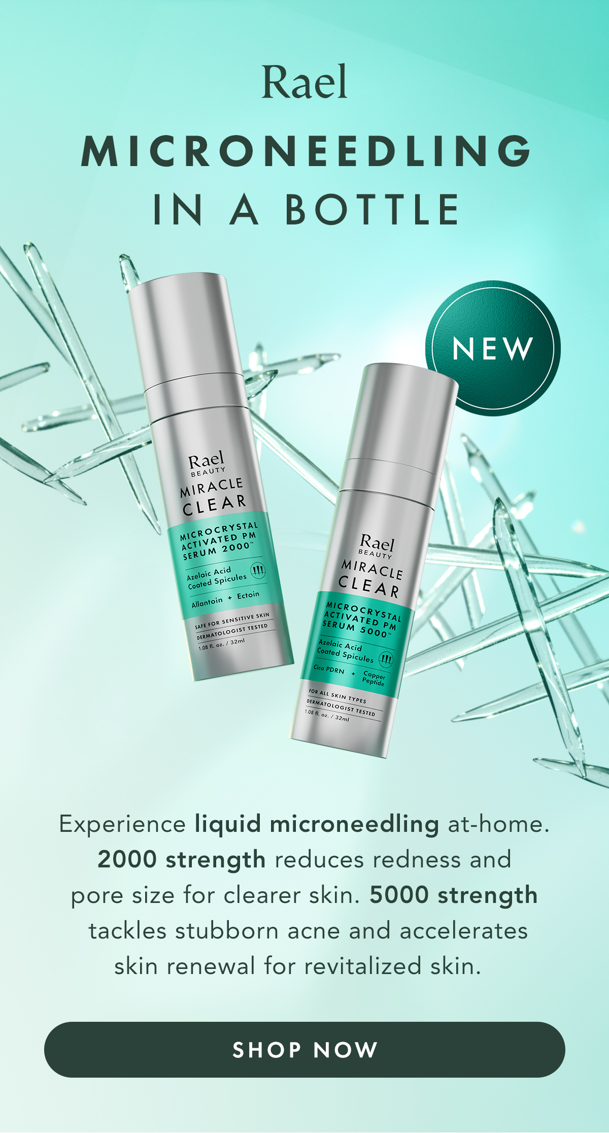 NEW Rael Microneedling in a bottle. Experience liquid microneedling at-home. 2000 strength reduces redness and pore size for clearer skin. 5000 strength tackles stubborn acne and accelerates skin renewal for revitalized skin. Shop now.