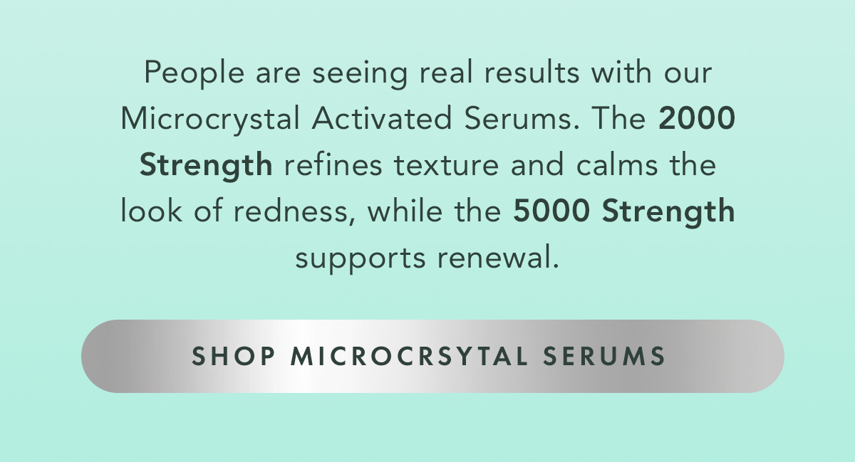  People are seeing the difference with our Microcrystal Activated Serums. From the 2000 Strength for refining texture and calming the look of redness, to the 5000 Strength for supporting skin renewal. Shop Microcrsytal Serums