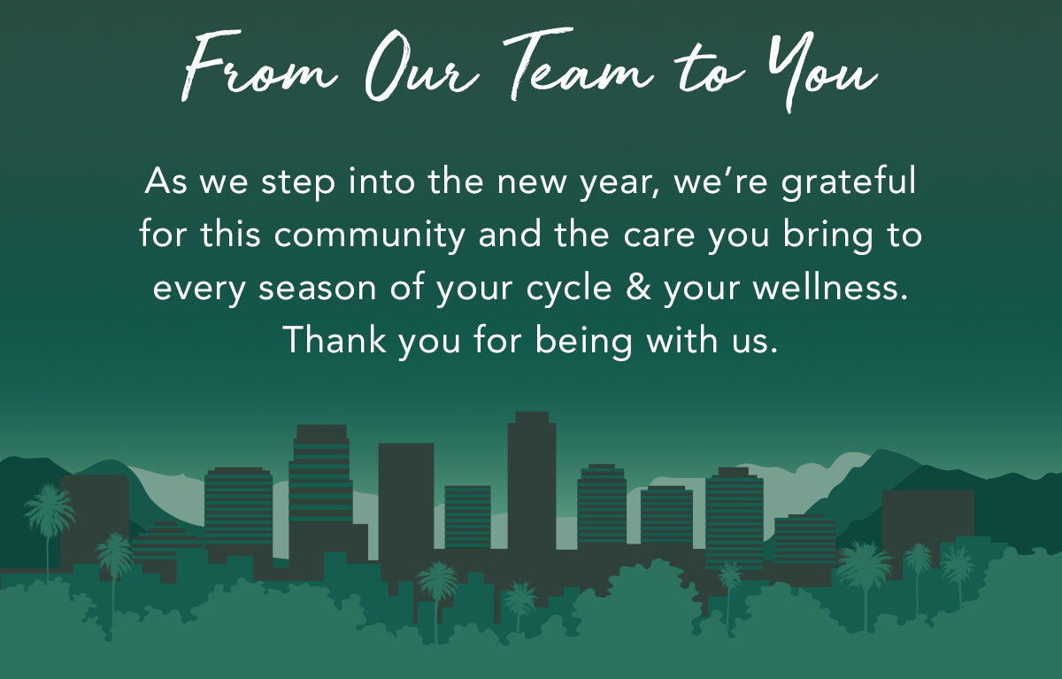 From Our Team to You. As we step into the new year, we’re grateful for this community and the care you bring to every season of your cycle and your wellness. Thank you for being with us. From Our Team to You. As we step into the new year, we’re grateful for this community and the care you bring to every season of your cycle and your wellness. Thank you for being with us.