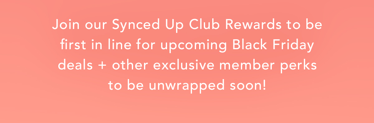 Join our Synced Up Club Rewards to be first in line for upcoming Black Friday deals + other exclusive member perks to be unwrapped soon!