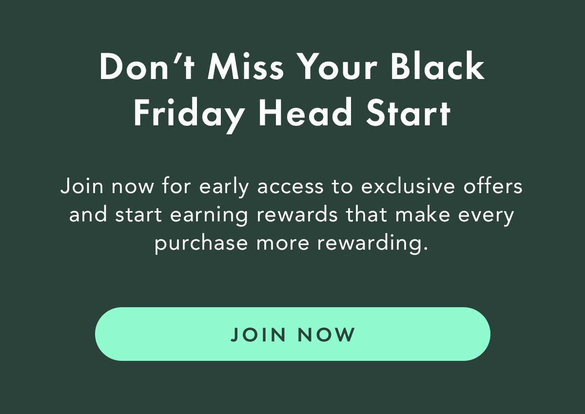 Don’t Miss Your Black Friday Head Start. Join now for early access to exclusive offers and start earning rewards that make every purchase more rewarding. Join Now