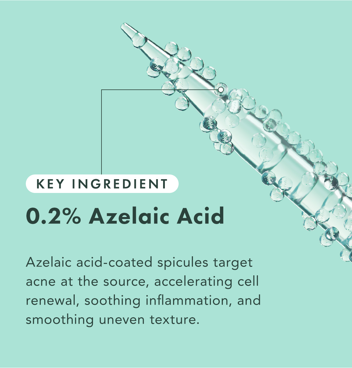 Key Ingredient: 0.2% Azelaic Acid. Azelaic acid-coated spicules target acne at the source, accelerating cell renewal, soothing inflammation, and smoothing uneven texture.  Key Ingredient: 0.2% Azelaic Acid. Azelaic acid-coated spicules target acne at the source, accelerating cell renewal, soothing inflammation, and smoothing uneven texture.