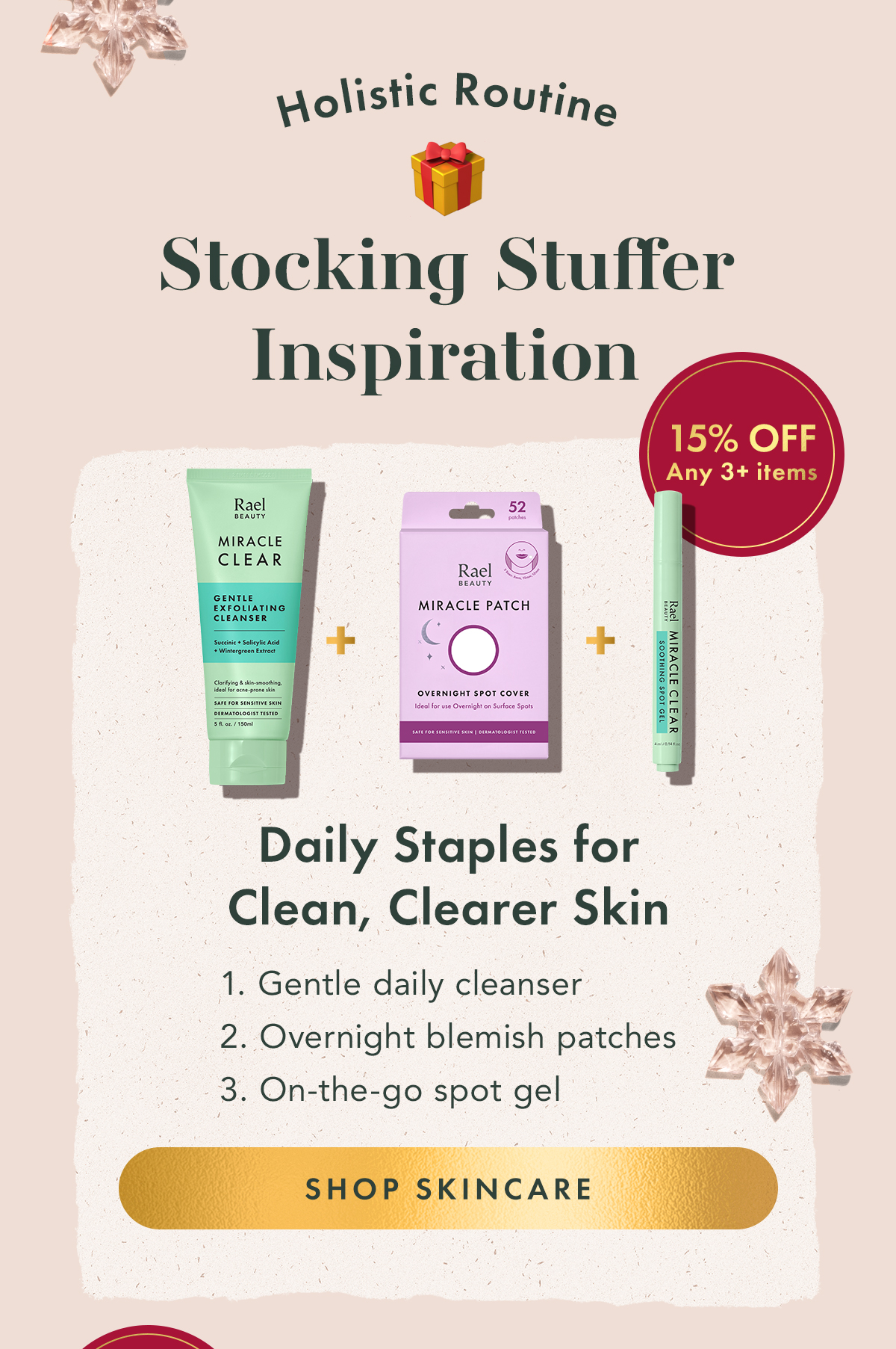 Holistic Routine Inspiration Stocking Stuffer Inspiration. Daily Staples for Clean, Clearer Skin. 1. Gentle daily cleanser + 2. Overnight blemish patches + 3. On-the-go spot gel. Shop Skincare Holistic Routine Inspiration Stocking Stuffer Inspiration. Daily Staples for Clean, Clearer Skin. 1. Gentle daily cleanser + 2. Overnight blemish patches + 3. On-the-go spot gel. Shop Skincare