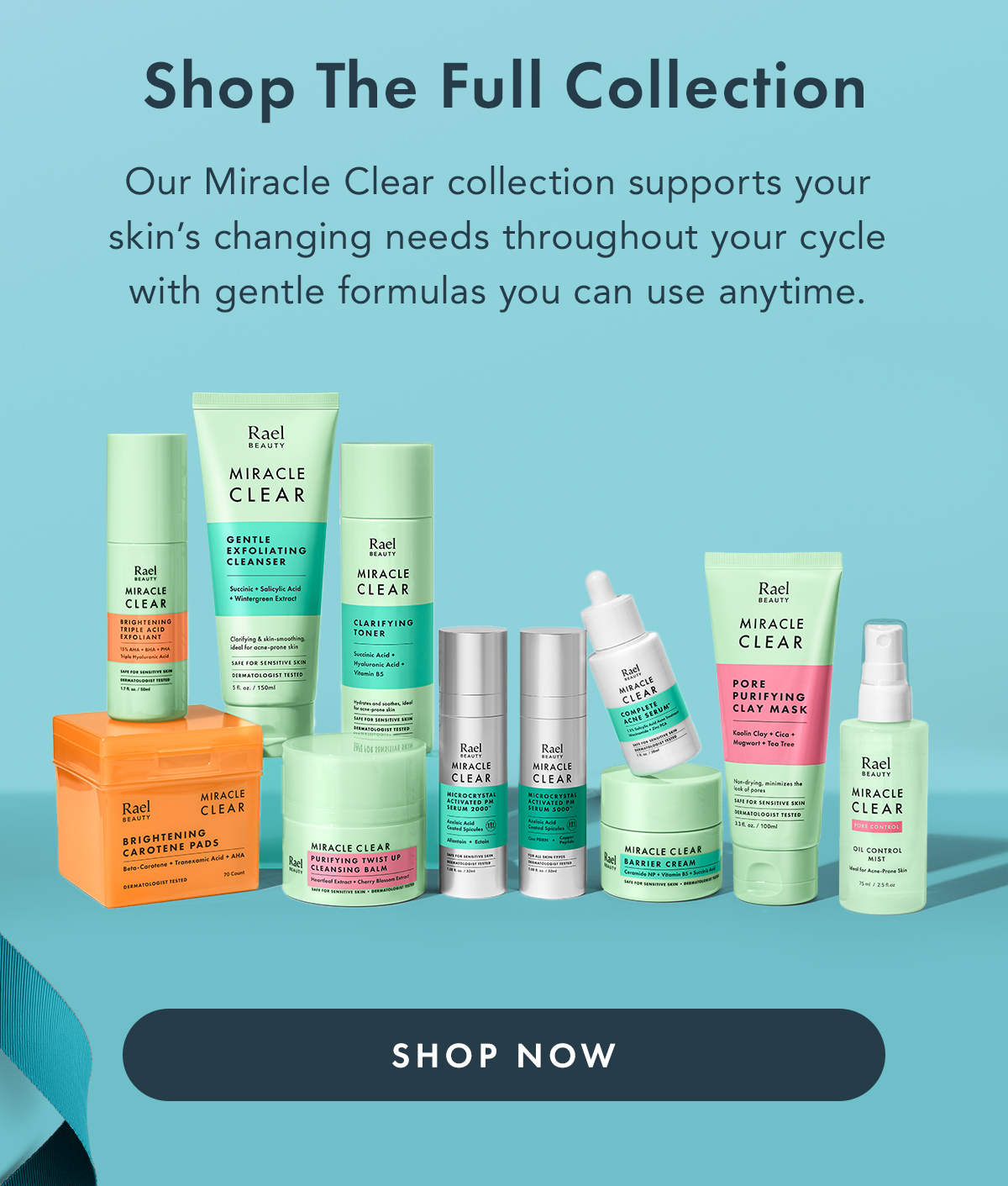 Shop the Full Collection. Our Miracle Clear collection supports your skin's changing needs throughout your cycle with gentle formulas you can use anytime. Shop Now. Shop the Full Collection. Our Miracle Clear collection supports your skin's changing needs throughout your cycle with gentle formulas you can use anytime. Shop Now.