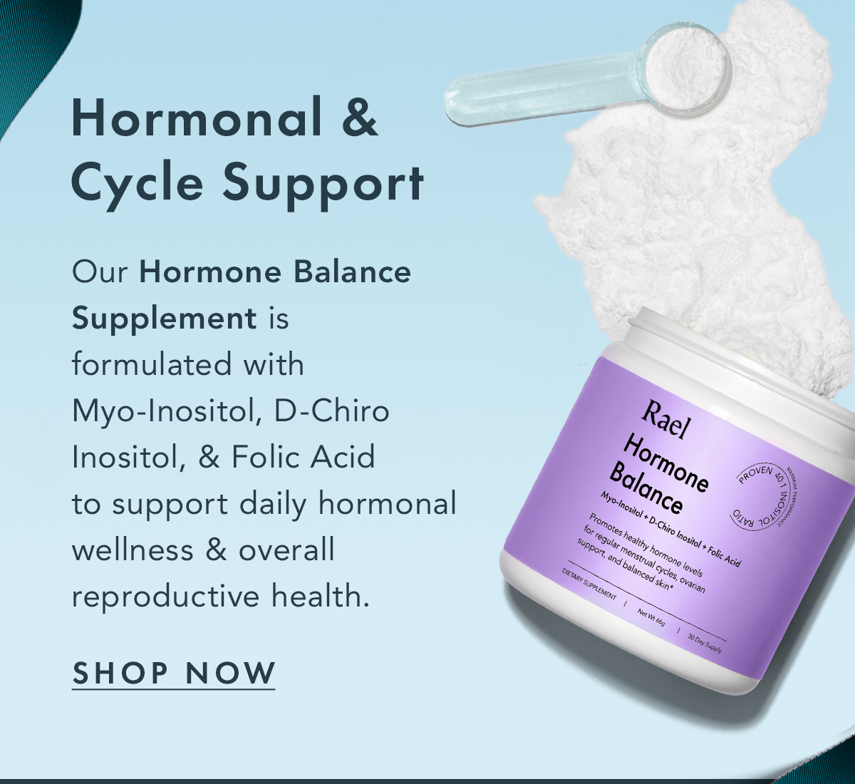 Hormonal & Cycle Support. Our Hormone Balance Supplement is formulated with Myo-Inositol, D-Chiro Inositol, & Folic Acid to support daily hormonal wellness & overall reproductive health. Shop Now. Hormonal & Cycle Support. Our Hormone Balance Supplement is formulated with Myo-Inositol, D-Chiro Inositol, & Folic Acid to support daily hormonal wellness & overall reproductive health. Shop Now.