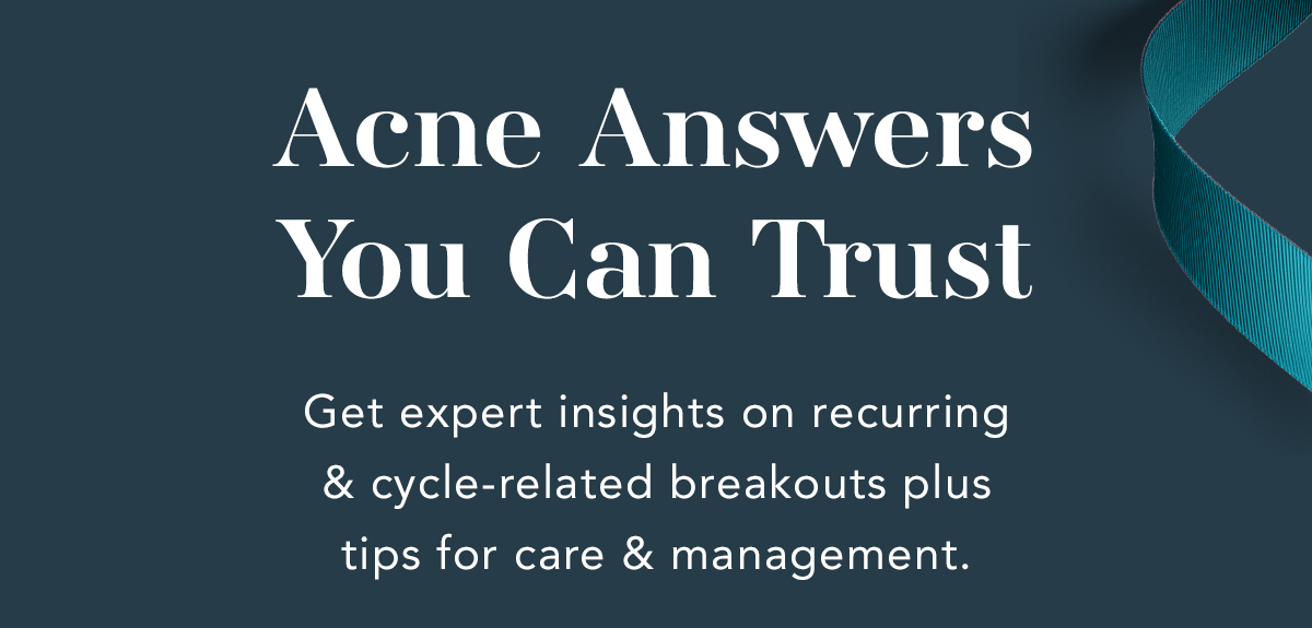 Acne Answers You Can Trust. Get expert insights on recurring & cycle-related breakouts plus tips for care & management. Acne Answers You Can Trust. Get expert insights on recurring & cycle-related breakouts plus tips for care & management.