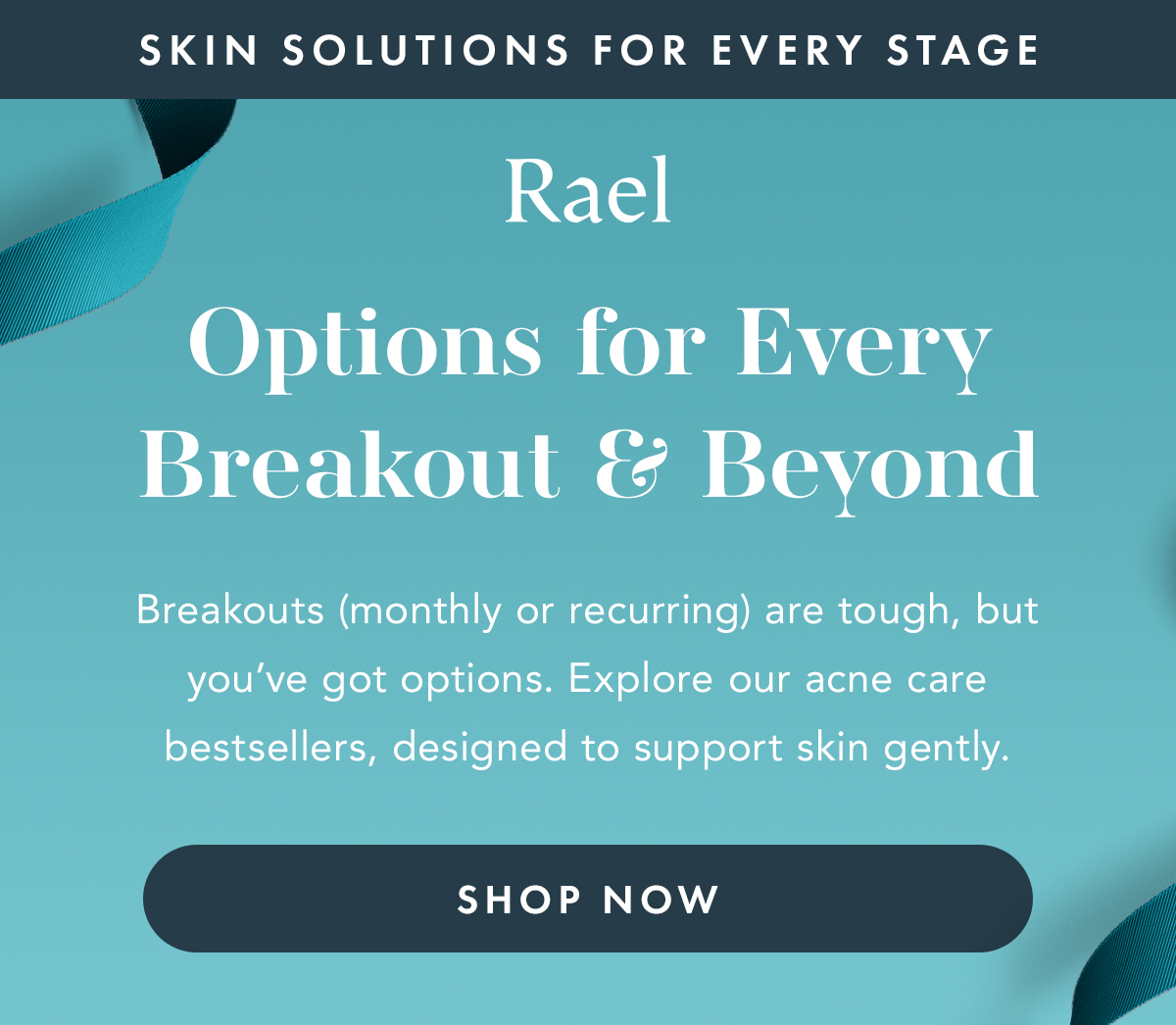 Skin Solutions for Every Stage. Options for Every Breakout & Beyond. Breakouts (monthly or recurring) are tough, but you've got options. Explore our acne care bestsellers, designed to support skin gently. Shop Now.  Skin Solutions for Every Stage. Options for Every Breakout & Beyond. Breakouts (monthly or recurring) are tough, but you've got options. Explore our acne care bestsellers, designed to support skin gently. Shop Now.