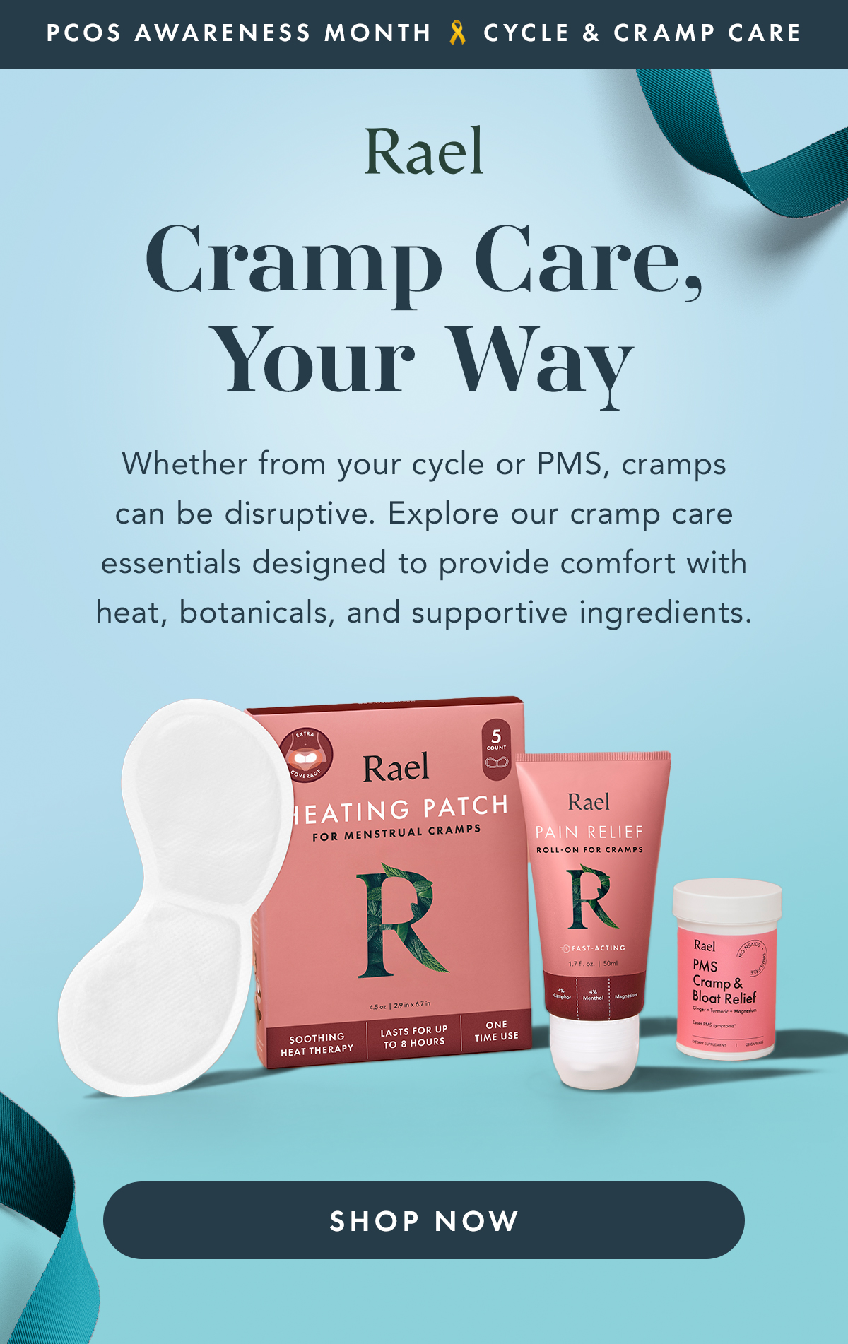 PCOS Awareness Month : Cycle & Cramp Care. Cramp Care, Your Way. Whether from your cycle or PMS, cramps can be disruptive. Explore our cramp care essentials designed to provide comfort with heat, botanicals, and supportive ingredients. Shop Now.  PCOS Awareness Month : Cycle & Cramp Care. Cramp Care, Your Way. Whether from your cycle or PMS, cramps can be disruptive. Explore our cramp care essentials designed to provide comfort with heat, botanicals, and supportive ingredients. Shop Now.