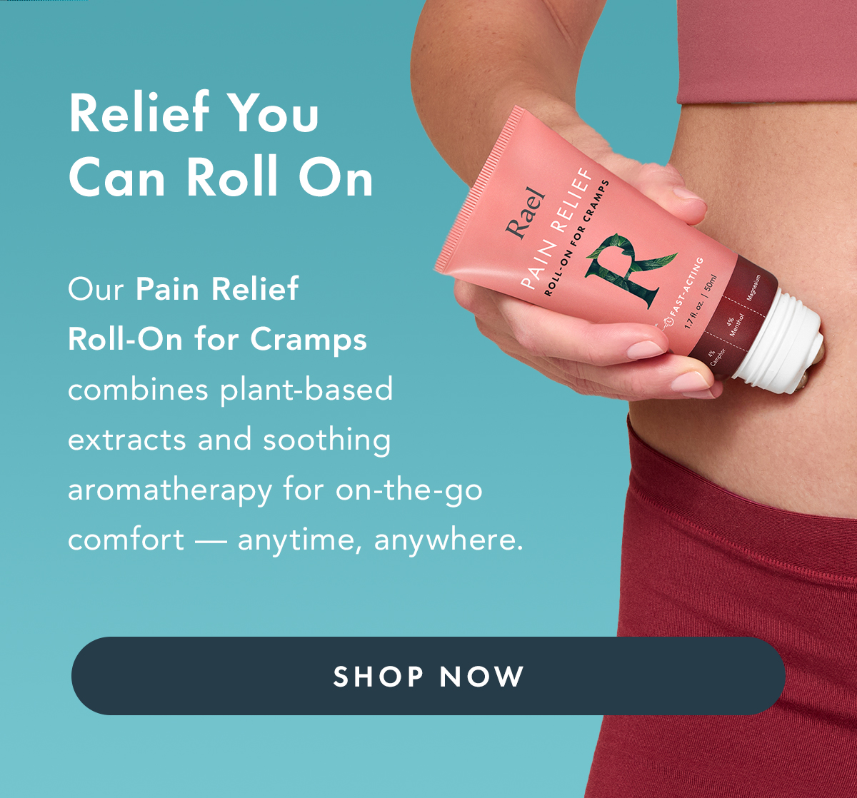 Relief You Can Roll On. Our Pain relief Roll-On for Cramps combines plant-based extracts and soothing aromatherapy for on-the-go comfort - anytime, anywhere.  Shop Now. Relief You Can Roll On. Our Pain relief Roll-On for Cramps combines plant-based extracts and soothing aromatherapy for on-the-go comfort - anytime, anywhere.  Shop Now.